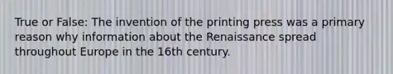 True or False: The invention of the printing press was a primary reason why information about the Renaissance spread throughout Europe in the 16th century.