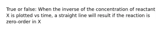 True or false: When the inverse of the concentration of reactant X is plotted vs time, a straight line will result if the reaction is zero-order in X