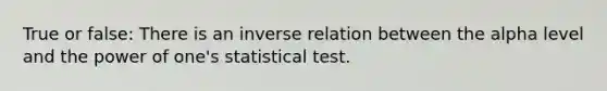 True or false: There is an inverse relation between the alpha level and the power of one's statistical test.