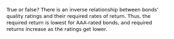 True or false? There is an inverse relationship between bonds' quality ratings and their required rates of return. Thus, the required return is lowest for AAA-rated bonds, and required returns increase as the ratings get lower.