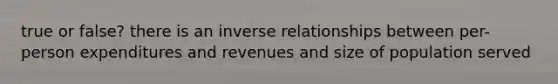 true or false? there is an inverse relationships between per-person expenditures and revenues and size of population served