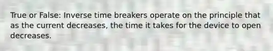 True or False: Inverse time breakers operate on the principle that as the current decreases, the time it takes for the device to open decreases.