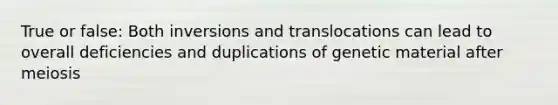 True or false: Both inversions and translocations can lead to overall deficiencies and duplications of genetic material after meiosis