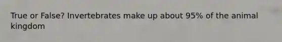 True or False? Invertebrates make up about 95% of the animal kingdom