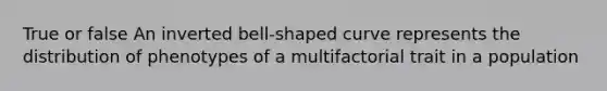 True or false An inverted bell-shaped curve represents the distribution of phenotypes of a multifactorial trait in a population