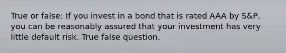 True or false: If you invest in a bond that is rated AAA by S&P, you can be reasonably assured that your investment has very little default risk. True false question.