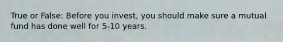 True or False: Before you invest, you should make sure a mutual fund has done well for 5-10 years.