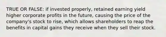 TRUE OR FALSE: if invested properly, retained earning yield higher corporate profits in the future, causing the price of the company's stock to rise, which allows shareholders to reap the benefits in capital gains they receive when they sell their stock.