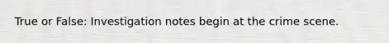 True or False: Investigation notes begin at the crime scene.