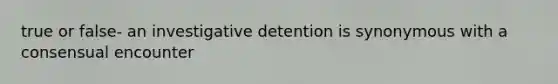 true or false- an investigative detention is synonymous with a consensual encounter