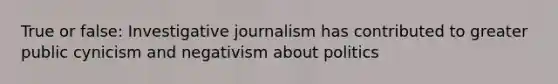 True or false: Investigative journalism has contributed to greater public cynicism and negativism about politics