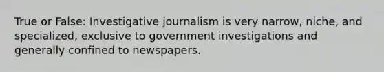 True or False: Investigative journalism is very narrow, niche, and specialized, exclusive to government investigations and generally confined to newspapers.