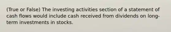 (True or False) The investing activities section of a statement of cash flows would include cash received from dividends on long-term investments in stocks.