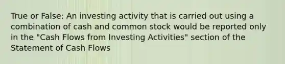 True or False: An investing activity that is carried out using a combination of cash and common stock would be reported only in the "Cash Flows from Investing Activities" section of the Statement of Cash Flows