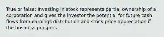 True or false: Investing in stock represents partial ownership of a corporation and gives the investor the potential for future cash flows from earnings distribution and stock price appreciation if the business prospers