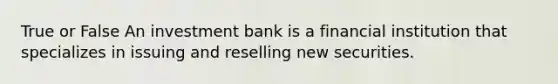 True or False An investment bank is a financial institution that specializes in issuing and reselling new securities.