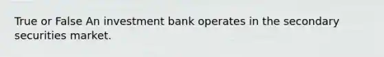 True or False An investment bank operates in the secondary securities market.