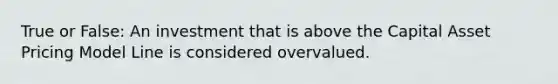 True or False: An investment that is above the Capital Asset Pricing Model Line is considered overvalued.