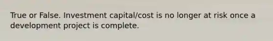 True or False. Investment capital/cost is no longer at risk once a development project is complete.