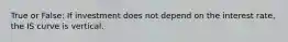 True or False: If investment does not depend on the interest rate, the IS curve is vertical.