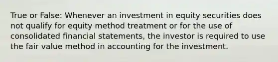 True or False: Whenever an investment in equity securities does not qualify for equity method treatment or for the use of consolidated financial statements, the investor is required to use the fair value method in accounting for the investment.