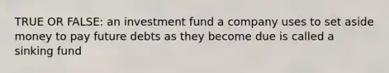 TRUE OR FALSE: an investment fund a company uses to set aside money to pay future debts as they become due is called a sinking fund