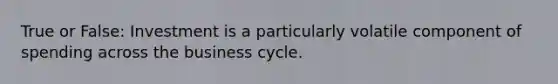 True or False: Investment is a particularly volatile component of spending across the business cycle.