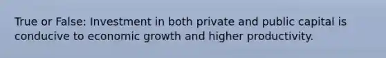 True or False: Investment in both private and public capital is conducive to economic growth and higher productivity.