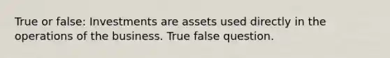 True or false: Investments are assets used directly in the operations of the business. True false question.