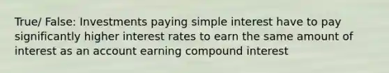 True/ False: Investments paying simple interest have to pay significantly higher interest rates to earn the same amount of interest as an account earning compound interest