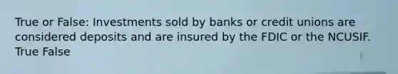 True or False: Investments sold by banks or credit unions are considered deposits and are insured by the FDIC or the NCUSIF. True False