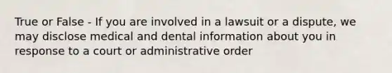 True or False - If you are involved in a lawsuit or a dispute, we may disclose medical and dental information about you in response to a court or administrative order