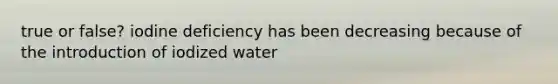 true or false? iodine deficiency has been decreasing because of the introduction of iodized water