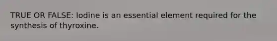 TRUE OR FALSE: Iodine is an essential element required for the synthesis of thyroxine.