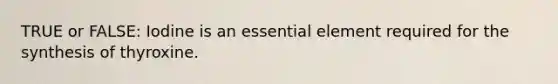 TRUE or FALSE: Iodine is an essential element required for the synthesis of thyroxine.