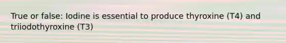 True or false: Iodine is essential to produce thyroxine (T4) and triiodothyroxine (T3)
