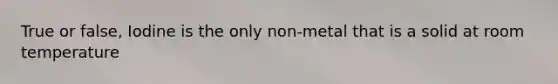 True or false, Iodine is the only non-metal that is a solid at room temperature