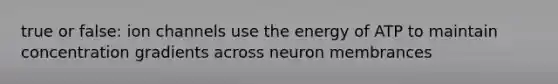 true or false: ion channels use the energy of ATP to maintain concentration gradients across neuron membrances