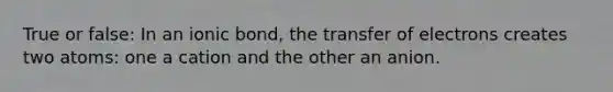 True or false: In an ionic bond, the transfer of electrons creates two atoms: one a cation and the other an anion.