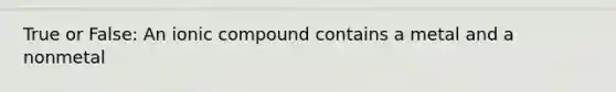True or False: An ionic compound contains a metal and a nonmetal