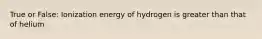 True or False: Ionization energy of hydrogen is greater than that of helium