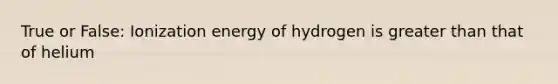 True or False: Ionization energy of hydrogen is greater than that of helium