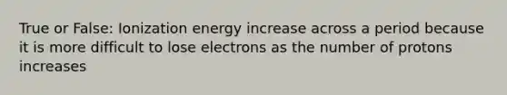 True or False: Ionization energy increase across a period because it is more difficult to lose electrons as the number of protons increases