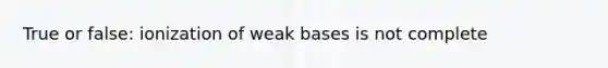 True or false: ionization of weak bases is not complete