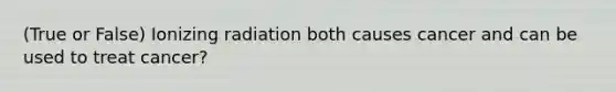 (True or False) Ionizing radiation both causes cancer and can be used to treat cancer?