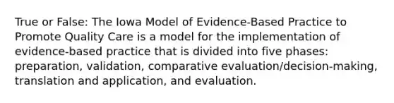 True or False: The Iowa Model of Evidence-Based Practice to Promote Quality Care is a model for the implementation of evidence-based practice that is divided into five phases: preparation, validation, comparative evaluation/decision-making, translation and application, and evaluation.