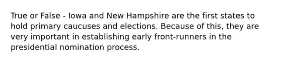 True or False - Iowa and New Hampshire are the first states to hold primary caucuses and elections. Because of this, they are very important in establishing early front-runners in the presidential nomination process.