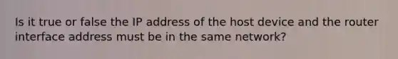 Is it true or false the IP address of the host device and the router interface address must be in the same network?