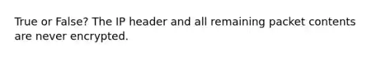 True or False? The IP header and all remaining packet contents are never encrypted.