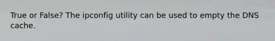 True or False? The ipconfig utility can be used to empty the DNS cache.